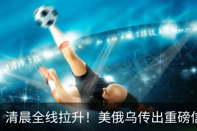 清晨全线拉升！美俄乌传出重磅信号，油价跳水